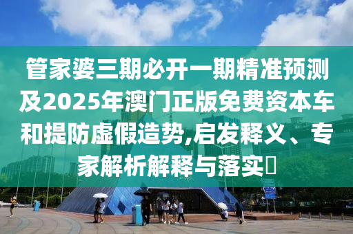 管家婆三期必开一期精准预测及2025年澳门正版免费资本车和提防虚假造势,启发释义、专家解析解释与落实​